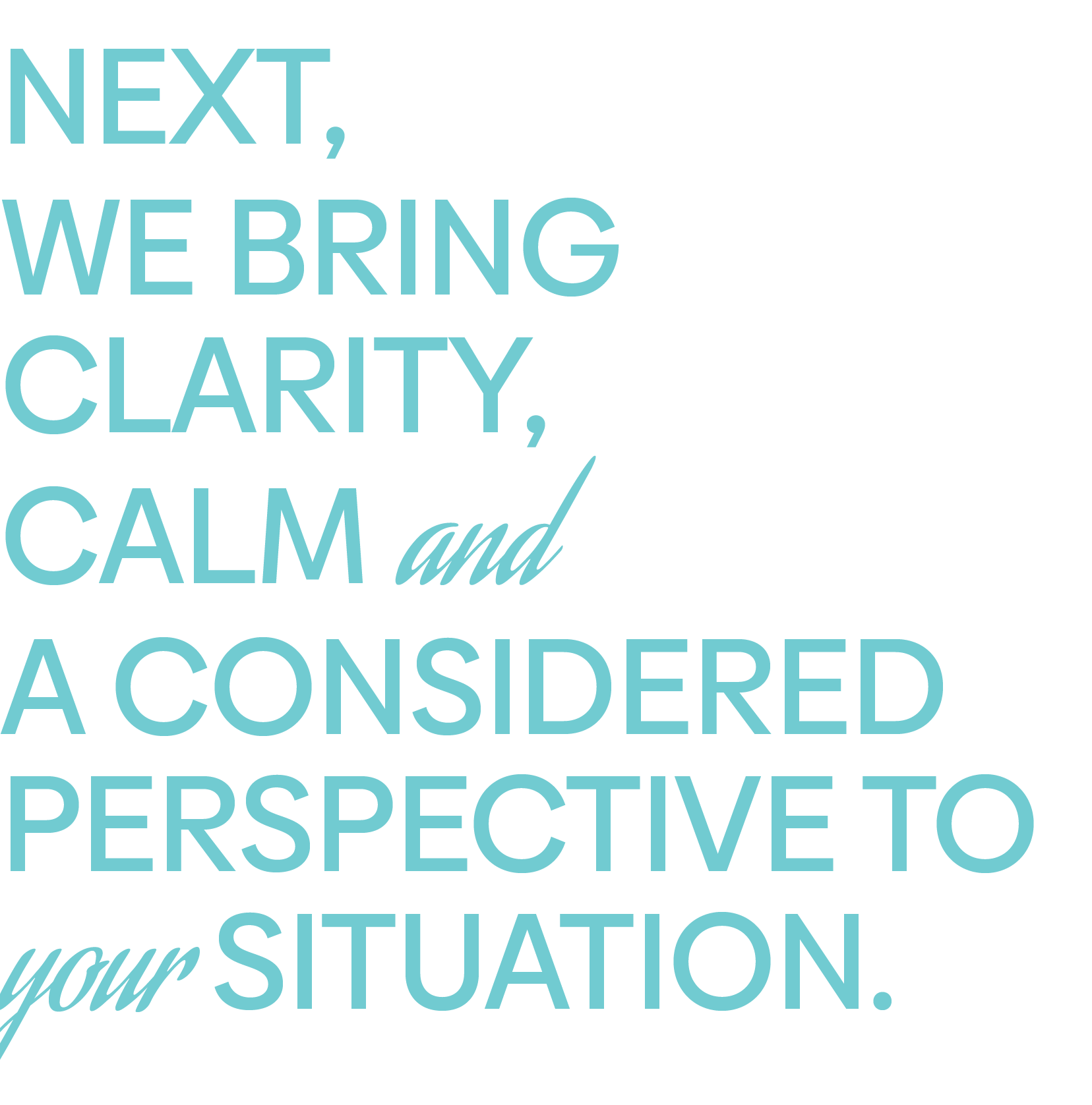 NEXT, WE BRING CLARITY, CALM and A CONSIDERED PERSPECTIVE TO your SITUATION.